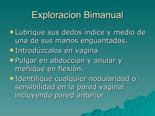 Exploracion Bimanual Lubrique sus dedos índice y medio de una de sus manos enguantadas. Introdúzcalos en vagina Pulgar en abduccion y anular y meñique en flexión. Identifique cualquier nodularidad o sensibilidad en la pared vaginal incluyendo pared anterior 