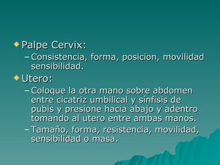 Palpe Cervix: Consistencia, forma, posicion, movilidad sensibilidad. Utero: Coloque la otra mano sobre abdomen entre cicatriz umbilical y sínfisis de pubis y presione hacia abajo y adentro tomando al utero entre ambas manos. Tamaño, forma, resistencia, movilidad, sensibilidad o masa. 