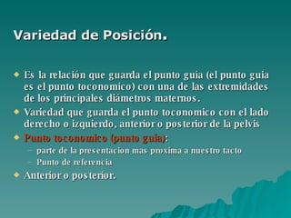 Variedad de Posición .  Es la relación que guarda el punto guía (el punto guia es el punto toconomico) con una de las extremidades de los principales diámetros maternos.   Variedad que guarda el punto toconomico con el lado derecho o izquierdo, anterior o posterior de la pelvis Punto toconomico (punto guia) :  parte de la presentacion mas proxima a nuestro tacto Punto de referencia Anterior o posterior. 