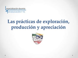 Las prácticas de exploración,
 producción y apreciación
 