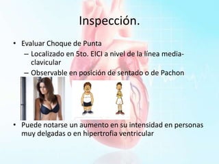 Inspección.
• Evaluar Choque de Punta
– Localizado en 5to. EICI a nivel de la línea media-
clavicular
– Observable en posición de sentado o de Pachon
• Puede notarse un aumento en su intensidad en personas
muy delgadas o en hipertrofia ventricular
 