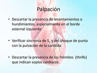 Palpación
• Descartar la presencia de levantamientos o
hundimientos, especialmente en el borde
esternal izquierdo
• Verificar sincronía de S1 y del choque de punta
con la pulsación de la carótida
• Descartar la presencia de los frémitos (thrills)
que indican soplos cardiacos.
 