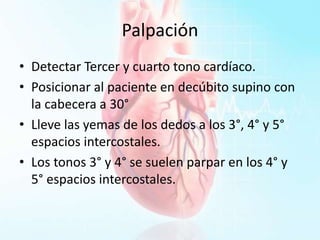 Palpación
• Detectar Tercer y cuarto tono cardíaco.
• Posicionar al paciente en decúbito supino con
la cabecera a 30°
• Lleve las yemas de los dedos a los 3°, 4° y 5°
espacios intercostales.
• Los tonos 3° y 4° se suelen parpar en los 4° y
5° espacios intercostales.
 