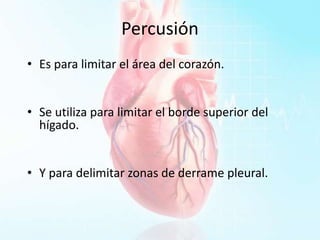 Percusión
• Es para limitar el área del corazón.
• Se utiliza para limitar el borde superior del
hígado.
• Y para delimitar zonas de derrame pleural.
 