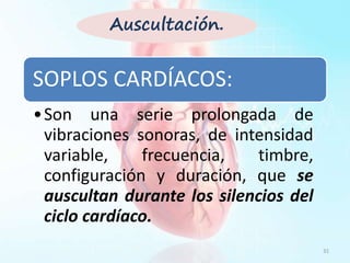 SOPLOS CARDÍACOS:
•Son una serie prolongada de
vibraciones sonoras, de intensidad
variable, frecuencia, timbre,
configuración y duración, que se
auscultan durante los silencios del
ciclo cardíaco.
31
Auscultación.
 