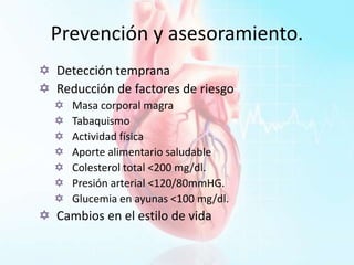 Prevención y asesoramiento.
 Detección temprana
 Reducción de factores de riesgo
 Masa corporal magra
 Tabaquismo
 Actividad física
 Aporte alimentario saludable
 Colesterol total <200 mg/dl.
 Presión arterial <120/80mmHG.
 Glucemia en ayunas <100 mg/dl.
 Cambios en el estilo de vida
 
