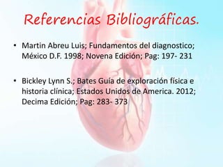 Referencias Bibliográficas.
• Martin Abreu Luis; Fundamentos del diagnostico;
México D.F. 1998; Novena Edición; Pag: 197- 231
• Bickley Lynn S.; Bates Guía de exploración física e
historia clínica; Estados Unidos de America. 2012;
Decima Edición; Pag: 283- 373
 