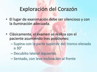 Exploración del Corazón
• El lugar de exanimación debe ser silencioso y con
la iluminación adecuada.
• Clásicamente, el examen se realiza con el
paciente asumiendo tres posiciones:
– Supina con la parte superior del tronco elevada
a 30°
– Decubito lateral izquierdo.
– Sentado, con leve inclinación al frente
 