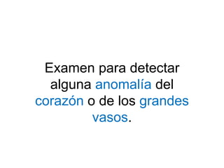 Examen para detectar
alguna anomalía del
corazón o de los grandes
vasos.
