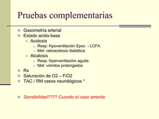 Pruebas complementarias
 Gasometría arterial
 Estado acido-base
      Acidosis
           Resp: hipoventilación Epoc - LCFA
           Met: cetoacidosis diabética
      Alcalosis
           Resp: hiperventilación aguda
           Met: vómitos prolongados
 Rx
 Saturación de O2 – FiO2
 TAC / RM casos neurológicos *



 Sensibilidad???? Cuando el caso amerite
 