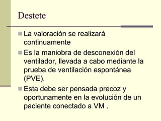 Destete
 La valoración se realizará
  continuamente
 Es la maniobra de desconexión del
  ventilador, llevada a cabo mediante la
  prueba de ventilación espontánea
  (PVE).
 Esta debe ser pensada precoz y
  oportunamente en la evolución de un
  paciente conectado a VM .
 