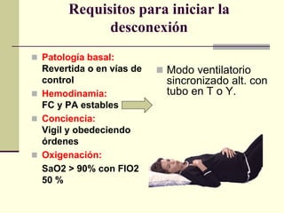 Requisitos para iniciar la
              desconexión
 Patología basal:
  Revertida o en vías de    Modo ventilatorio
  control                    sincronizado alt. con
 Hemodinamia:               tubo en T o Y.
  FC y PA estables
 Conciencia:
  Vigil y obedeciendo
  órdenes
 Oxigenación:
  SaO2 > 90% con FIO2
  50 %
 