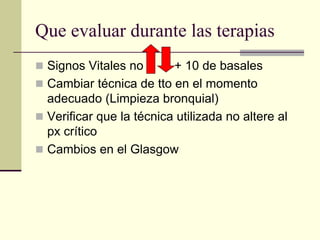 Que evaluar durante las terapias
 Signos Vitales no       + 10 de basales
 Cambiar técnica de tto en el momento
  adecuado (Limpieza bronquial)
 Verificar que la técnica utilizada no altere al
  px crítico
 Cambios en el Glasgow
 