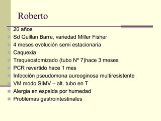 Roberto
 20 años
 Sd Guillan Barre, variedad Miller Fisher
 4 meses evolución semi estacionaria
 Caquexia
 Traqueostomizado (tubo Nº 7)hace 3 meses
 PCR revertido hace 1 mes
 Infección pseudomona aureoginosa multiresistente
 VM modo SIMV – alt. tubo en T
 Alergia en espalda por humedad
 Problemas gastrointestinales
 