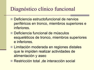 Diagnóstico clínico funcional
 Deficiencia estructofuncional de nervios
  periféricos en tronco, miembros superiores e
  inferiores.
 Deficiencia funcional de músculos
  esqueléticos de tronco, miembros superiores
  e inferiores.
 Limitación moderada en regiones distales
  que le impiden realizar actividades de
  alimentación y aseo
 Restricción total ,de interacción social
 
