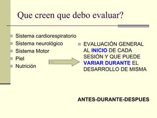 Que creen que debo evaluar?

 Sistema cardiorespiratorio
 Sistema neurológico           EVALUACIÓN GENERAL
 Sistema Motor                 AL INICIO DE CADA
 Piel                          SESIÓN Y QUE PUEDE
                                VARIAR DURANTE EL
 Nutrición
                                DESARROLLO DE MISMA




                               ANTES-DURANTE-DESPUES
 