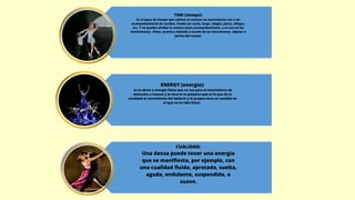 TIME (tiempo):
Es el lapso de tiempo que utilizas al realizar un movimiento con o sin
acompañamiento de sonidos. Puede ser corto, largo, adagio, piano, allegro,
etc. Y no puedes olvidar la música como acompañamiento, y su uso en los
movimientos, ritmo, acento y melodía a través de un instrumento, objetos o
partes del cuerpo.
ENERGY (energía):
es la obvia o energía física que se usa para el movimiento de
músculos y huesos y la otra es la psíquica que es la que da la
vitalidad al movimiento del bailarín y le proporciona un sentido en
el que no es sólo físico.
CUALIDAD:
Una danza puede tener una energía
que se manifiesta, por ejemplo, con
una cualidad fluida, apretada, suelta,
aguda, ondulante, suspendida, o
suave.
 