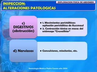 INSPECCION:
ALTERACIONES PATOLOGICAS
EXPLORACION FISICA DE ABDOMEN
• 1. Movimientos peristálticos:
agitación peristáltica de Kussmaul
• 2. Contracción tónica en masa: del
estómago “Cruveilhier”
c)
DIGESTIVOS
(obstrucción)
• Convulsiones, mioclonías, etc.d) Nerviosos
Semiología Médica Pedro Cossio año 2004
 