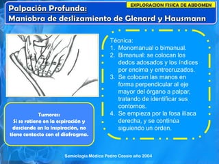 EXPLORACION FISICA DE ABDOMEN
Técnica:
1. Monomanual o bimanual.
2. Bimanual: se colocan los
dedos adosados y los índices
por encima y entrecruzados.
3. Se colocan las manos en
forma perpendicular al eje
mayor del órgano a palpar,
tratando de identificar sus
contornos.
4. Se empieza por la fosa ilíaca
derecha, y se continúa
siguiendo un orden.
Tumores:
Si se retiene en la espiración y
desciende en la inspiración, no
tiene contacto con el diafragma.
Semiología Médica Pedro Cossio año 2004
 