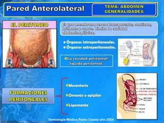 • Órganos intraperitoneales.
• Órganos extraperitoneales.
Mesenterio
Omento o epiplón
Ligamento
Semiología Médica Pedro Cossio año 2004
 