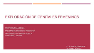 EXPLORACIÓN DE GENITALES FEMENINOS
PROPEDÉUTICA MÉDI CA
FACULTAD DE MEDICINA Y PSICOLOGÍA
UNIVERSIDAD AUTÓNOMA DE BAJA
CALIFORNIA, TIJUANA
CLAUDIA ALEJANDRA
ÁLVAREZ NÚÑEZ
 