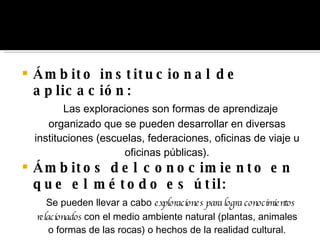 Ámbito institucional de aplicación: Las exploraciones son formas de aprendizaje organizado que se pueden desarrollar en diversas instituciones (escuelas, federaciones, oficinas de viaje u oficinas públicas). Ámbitos del conocimiento en que el método es útil: Se pueden llevar a cabo  exploraciones para logra conocimientos relacionados  con el medio ambiente natural (plantas, animales o formas de las rocas) o hechos de la realidad cultural. 