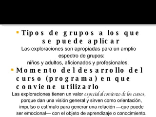 Tipos de grupos a los que se puede aplicar Las exploraciones son apropiadas para un amplio espectro de grupos: niños y adultos, aficionados y profesionales.  Momento del desarrollo del curso (programa) en que conviene  utilizarlo Las exploraciones tienen un valor  especial al comienzo de los cursos,  porque dan una visión general y sirven como orientación, impulso o estímulo para generar una relación —que puede ser emocional— con el objeto de aprendizaje o conocimiento. 