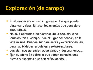 El alumno visita o busca lugares en los que pueda observar y describir acontecimientos que considere importantes. No sólo aprenden los alumnos de la escuela, sino también “en el campo”, “en el lugar del hecho”, en la vida misma. Pueden ser caminatas y excursiones, es decir, actividades escolares y extra-escolares.  Los alumnos aprenden observando y descubriendo… fijan su atención sobre lo que tienen conocimiento previo o aspectos que han reflexionado… 