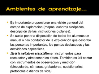 Es importante proporcionar una visión general del campo de exploración (mapas, cuadros sinópticos, descripción de las instituciones o planes). Se suele poner a disposición de todos los alumnos un manual o hilo conductor de la exploración que describe las personas importantes, los puntos destacados y las actividades específicas .  En este método es esencial  tener instrumentos para recolectar y almacenar los datos. También es útil contar con instrumentos de observación y medición (binoculares,  cámaras, grabadoras, cuestionarios, protocolos o diarios de vida). 