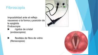 Fibroscopía
Imposibilidad ante el reflejo
nauseoso o la forma y posición de
la epiglotis
Endoscnpia
 rígidos de cristal
(endoscopios)
 flexibles de fibra de vidrio
(fibroscopios)
 