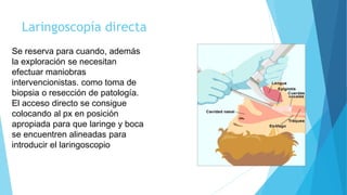 Laringoscopía directa
Se reserva para cuando, además
la exploración se necesitan
efectuar maniobras
intervencionistas. como toma de
biopsia o resección de patología.
El acceso directo se consigue
colocando al px en posición
apropiada para que laringe y boca
se encuentren alineadas para
introducir el laringoscopio
 