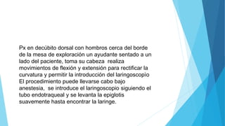 Px en decúbito dorsal con hombros cerca del borde
de la mesa de exploración un ayudante sentado a un
lado del paciente, toma su cabeza realiza
movimientos de flexión y extensión para rectificar la
curvatura y permitir la introducción del laringoscopìo
El procedimiento puede llevarse cabo bajo
anestesia, se introduce el laringoscopio siguiendo el
tubo endotraqueal y se levanta la epiglotis
suavemente hasta encontrar la laringe.
 