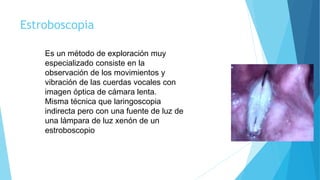 Estroboscopia
Es un método de exploración muy
especializado consiste en la
observación de los movimientos y
vibración de las cuerdas vocales con
imagen óptica de cámara lenta.
Misma técnica que laringoscopia
indirecta pero con una fuente de luz de
una lámpara de luz xenón de un
estroboscopio
 