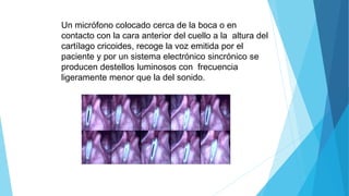 Un micrófono colocado cerca de la boca o en
contacto con la cara anterior del cuello a la altura del
cartílago cricoides, recoge la voz emitida por el
paciente y por un sistema electrónico sincrónico se
producen destellos luminosos con frecuencia
ligeramente menor que la del sonido.
 