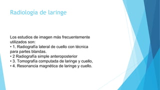 Radiología de laringe
Los estudios de imagen más frecuentemente
utilizados son:
• 1. Radiografía lateral de cuello con técnica
para partes blandas.
• 2 Radiografía simple anteroposterior
• 3. Tomografía computada de laringe y cuello,
• 4. Resonancia magnética de laringe y cuello.
 