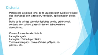 Disfonía
Perdida de la calidad tonal de la voz dado por cualquier estado
que intervenga con la tensión, vibración, aproximación de las
cv.
Daño de la laringe como las lesiones de tipo profesional,
contacto con polvos, gases irritantes, tabaquismo o
alcoholismo.
Causas frecuentes de disfonía:
Laringitis aguda,
Laringitis crónica hiperplásica.
Tumores benignos, como nódulos, pólipos, pa-
pilomas, etc.
 