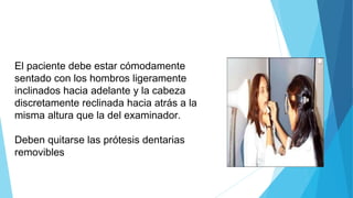 El paciente debe estar cómodamente
sentado con los hombros ligeramente
inclinados hacia adelante y la cabeza
discretamente reclinada hacia atrás a la
misma altura que la del examinador.
Deben quitarse las prótesis dentarias
removibles
 