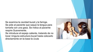 Se examina la cavidad bucal y la faringe.
Se pide al paciente que saque la lengua para
tomarla con una gasa. Se indica al paciente
respire Suavemente.
Se introduce el espejo caliente, tratando de no
tocar ninguna estructura bucal hasta colocarlo
directamente en la base la úvula
 