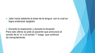  Jalar hacia adelante la base de la lengua. con lo cual se
logra enderezar epiglotis
 Durante la respiración y durante la fonación
Para esto último se pide al paciente que pronuncie el
sonido de la “a" o el sonido “i” luego. que continúe
do tranquilamente.
 