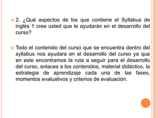  2. ¿Qué aspectos de los que contiene el Syllabus de
inglés 1 cree usted que le ayudarán en el desarrollo del
curso?
 Todo el contenido del curso que se encuentra dentro del
syllabus nos ayudara en el desarrollo del curso ya que
en este encontramos la ruta a seguir para el desarrollo
del curso, enlaces a los contenidos, material didáctico, la
estrategia de aprendizaje cada una de las fases,
momentos evaluativos y criterios de evaluación.
 
