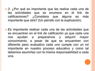  3. ¿Por qué es importante que las realice cada una de
las actividades que se enumera en el link de
calificaciones? ¿Considera que alguna es más
importante que otra? (Un párrafo con la explicación).
 Es importante realizar cada una de las actividades que
se encuentran en el link de calificación ya que cada una
nos ayudan a prepararnos y adquirir mayor
conocimiento; a pesar de que se encuentren con
diferente peso evaluativo cada uno cumple con un rol
importante en nuestro proceso educativo y como tal
debemos asumirlas con la misma responsabilidad a cada
una.
 