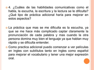  4. ¿Cuáles de las habilidades comunicativas como el
habla, la escucha, la escritura y la lectura se le dificulta?
¿Qué tipo de práctica adicional haría para mejorar en
estos aspectos?
 La práctica que mas se me dificulta es la escucha, ya
que se me hace más complicado captar claramente la
pronunciación de cada palabra y mas cuando la otra
persona domina muy bien el lenguaje ya que hablan muy
rápido y se dificulta entender.
 Como practica adicional puedo comenzar a ver películas
en ingles con subtítulos tanto en ingles como español
para mejorar el vocabulario y tener una mejor expresión
oral.
 
