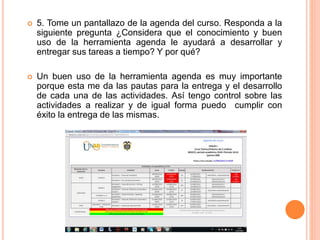  5. Tome un pantallazo de la agenda del curso. Responda a la
siguiente pregunta ¿Considera que el conocimiento y buen
uso de la herramienta agenda le ayudará a desarrollar y
entregar sus tareas a tiempo? Y por qué?
 Un buen uso de la herramienta agenda es muy importante
porque esta me da las pautas para la entrega y el desarrollo
de cada una de las actividades. Así tengo control sobre las
actividades a realizar y de igual forma puedo cumplir con
éxito la entrega de las mismas.
 