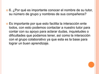  6. ¿Por qué es importante conocer el nombre de su tutor,
su número de grupo y nombres de sus compañeros?
 Es importante por que esto facilita la interacción ente
todos, con esto podemos contactar a nuestro tutor para
contar con su apoyo para aclarar dudas, inquietudes o
dificultades que podamos tener, así como la interacción
con el grupo colaborativo ya que esta es la base para
lograr un buen aprendizaje.
 