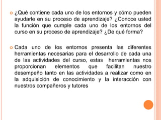  ¿Qué contiene cada uno de los entornos y cómo pueden
ayudarle en su proceso de aprendizaje? ¿Conoce usted
la función que cumple cada uno de los entornos del
curso en su proceso de aprendizaje? ¿De qué forma?
 Cada uno de los entornos presenta las diferentes
herramientas necesarias para el desarrollo de cada una
de las actividades del curso, estas herramientas nos
proporcionan elementos que facilitan nuestro
desempeño tanto en las actividades a realizar como en
la adquisición de conocimiento y la interacción con
nuestros compañeros y tutores
 