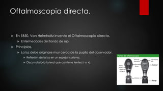 Oftalmoscopia directa. 
 En 1850, Von Helmholtz invento el Oftalmoscopio directo. 
 Enfermedades del fondo de ojo. 
 Principios. 
 La luz debe originase muy cerca de la pupila del observador. 
 Reflexión de la luz en un espejo y prisma. 
 Disco rotatorio lateral que contiene lentes (- o +). 
 