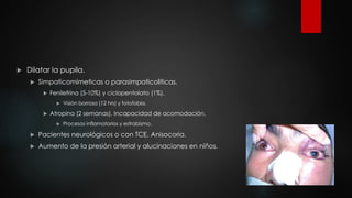  Dilatar la pupila. 
 Simpaticomimeticas o parasimpaticoliticas. 
 Fenilefrina (5-10%) y ciclopentolato (1%). 
 Visión borrosa (12 hrs) y fotofobia. 
 Atropina (2 semanas). Incapacidad de acomodación. 
 Procesos inflamatorios y estrabismo. 
 Pacientes neurológicos o con TCE. Anisocoria. 
 Aumento de la presión arterial y alucinaciones en niños. 
 