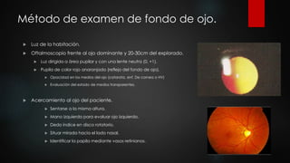 Método de examen de fondo de ojo. 
 Luz de la habitación. 
 Oftalmoscopio frente al ojo dominante y 20-30cm del explorado. 
 Luz dirigida a área pupilar y con una lente neutra (0, +1). 
 Pupila de color rojo anaranjado (reflejo del fondo de ojo). 
 Opacidad en los medios del ojo (catarata, enf. De cornea o HV) 
 Evaluación del estado de medios transparentes. 
 Acercamiento al ojo del paciente. 
 Sentarse a la misma altura. 
 Mano izquierda para evaluar ojo izquierdo. 
 Dedo índice en disco rotatorio. 
 Situar mirada hacia el lado nasal. 
 Identificar la papila mediante vasos retinianos. 
 