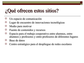 ¿Qué ofrecen estos sitios?¿Qué ofrecen estos sitios?
 Un espacio de comunicaciónUn espacio de comunicación
 Lugar de encuentro de innovaciones tecnológicasLugar de encuentro de innovaciones tecnológicas
 Medio para motivarMedio para motivar
 Fuente de contenidos y recursosFuente de contenidos y recursos
 Espacio para el trabajo cooperativo entre alumnos, entreEspacio para el trabajo cooperativo entre alumnos, entre
alumnos y profesores y entre profesores de diferentes lugaresalumnos y profesores y entre profesores de diferentes lugares
 Base de datosBase de datos
 Centro estratégico para el despliegue de redes escolaresCentro estratégico para el despliegue de redes escolares
 