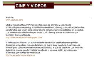 Youtube
www.youtube.com
VIDEOTECA EDUCATIVA: Cine en las aulas de primaria y secundaria
un espacio para docentes y educadores que deseen utilizar y compartir experiencias
y materiales que sirvan para utilizar el cine como herramienta didáctica en las aulas.
Los vídeos están clasificados por áreas curriculares y etapas educativas o por
formato y técnica utilizada.
http://videotecaeducativa.blogspot.com/
1.Videoseducativos.es: un portal de reciente creación desde el que se pueden
descargar o visualizar vídeos educativos de forma legal y gratuita. Los vídeos se
revisan para comprobar que se adaptan al público al que se destinan. Los recursos
didácticos, que se pueden trabajar en el aula o en casa, están agrupados por
materias y por niveles de enseñanza.
http://www.videoseducativos.es
CINE Y VIDEOS
 